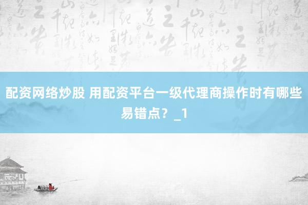 配资网络炒股 用配资平台一级代理商操作时有哪些易错点？_1