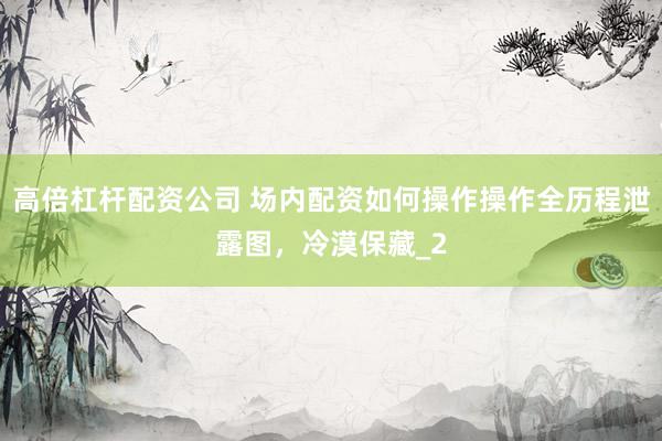 高倍杠杆配资公司 场内配资如何操作操作全历程泄露图，冷漠保藏_2