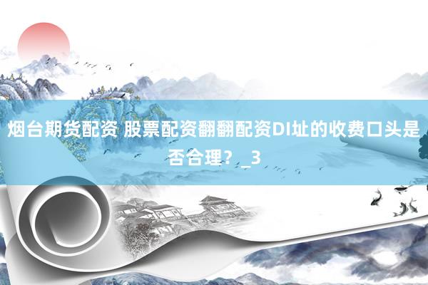 烟台期货配资 股票配资翻翻配资DI址的收费口头是否合理？_3