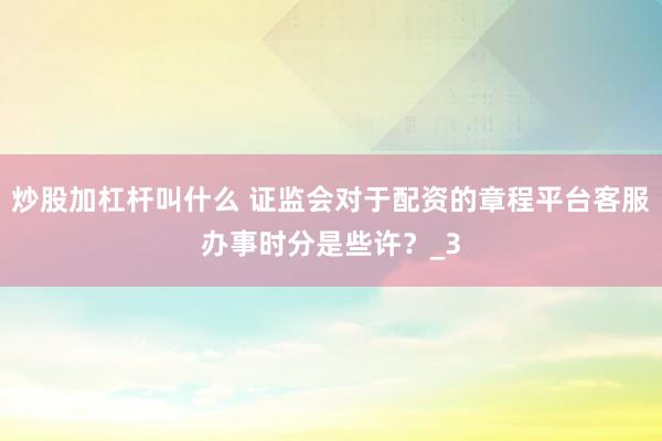 炒股加杠杆叫什么 证监会对于配资的章程平台客服办事时分是些许？_3