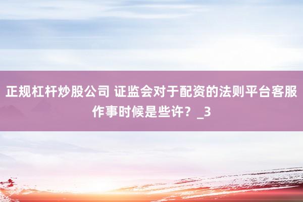 正规杠杆炒股公司 证监会对于配资的法则平台客服作事时候是些许？_3