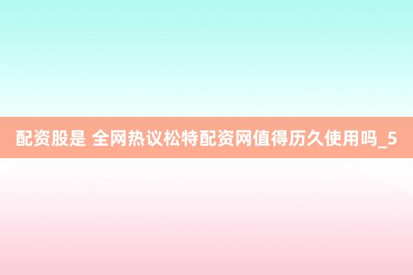 配资股是 全网热议松特配资网值得历久使用吗_5