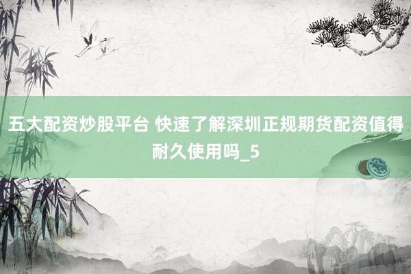 五大配资炒股平台 快速了解深圳正规期货配资值得耐久使用吗_5