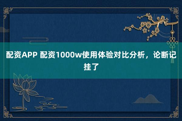 配资APP 配资1000w使用体验对比分析，论断记挂了
