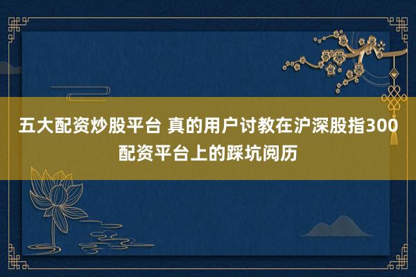 五大配资炒股平台 真的用户讨教在沪深股指300配资平台上的踩坑阅历