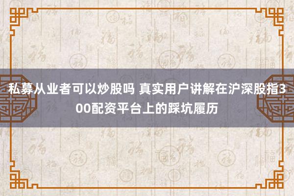 私募从业者可以炒股吗 真实用户讲解在沪深股指300配资平台上的踩坑履历