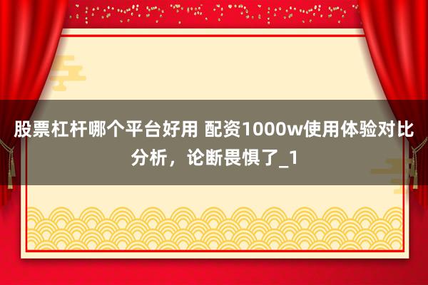 股票杠杆哪个平台好用 配资1000w使用体验对比分析，论断畏惧了_1