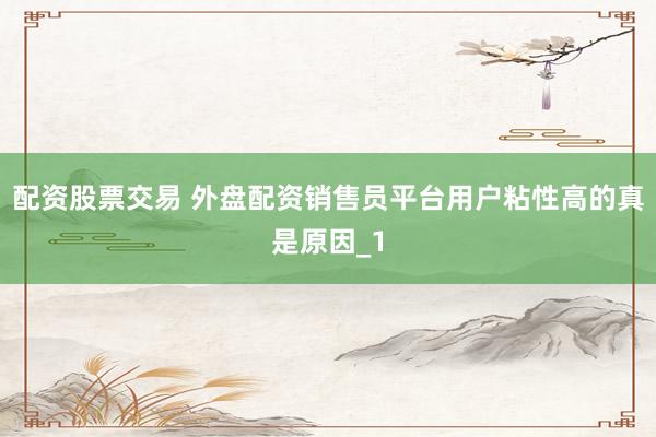 配资股票交易 外盘配资销售员平台用户粘性高的真是原因_1