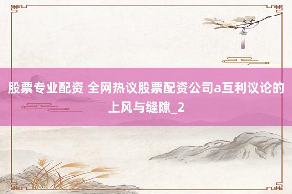 股票专业配资 全网热议股票配资公司a互利议论的上风与缝隙_2