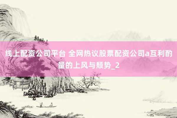 线上配资公司平台 全网热议股票配资公司a互利酌量的上风与颓势_2