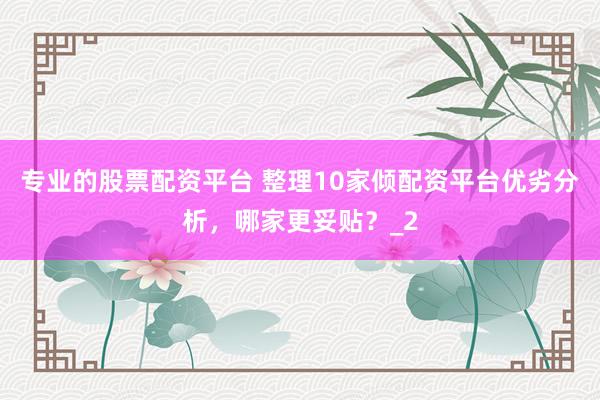 专业的股票配资平台 整理10家倾配资平台优劣分析，哪家更妥贴？_2