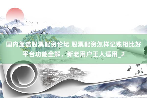 国内靠谱股票配资论坛 股票配资怎样记账相比好平台功能全解，新老用户王人适用_2