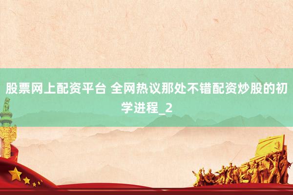 股票网上配资平台 全网热议那处不错配资炒股的初学进程_2
