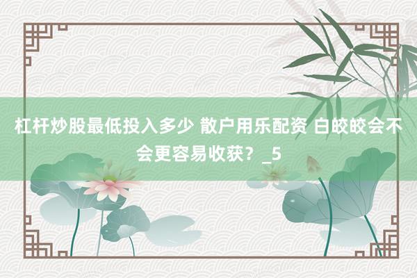 杠杆炒股最低投入多少 散户用乐配资 白皎皎会不会更容易收获？_5