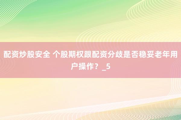 配资炒股安全 个股期权跟配资分歧是否稳妥老年用户操作？_5