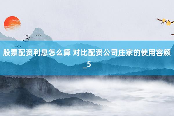股票配资利息怎么算 对比配资公司庄家的使用容颜_5