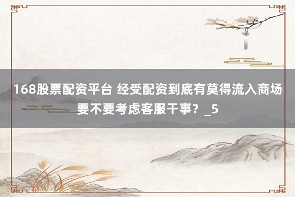 168股票配资平台 经受配资到底有莫得流入商场要不要考虑客服干事？_5