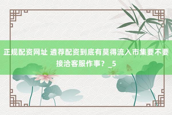 正规配资网址 遴荐配资到底有莫得流入市集要不要接洽客服作事？_5