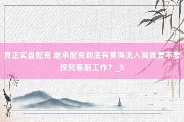 真正实盘配资 继承配资到底有莫得流入阛阓要不要探究客服工作？_5
