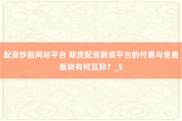 配资炒股网站平台 期货配资融资平台的付费与免费版块有何互异？_5