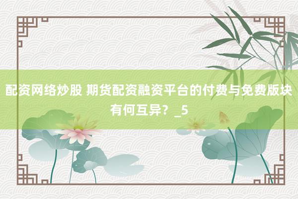 配资网络炒股 期货配资融资平台的付费与免费版块有何互异？_5