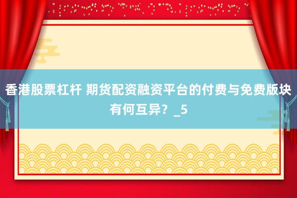 香港股票杠杆 期货配资融资平台的付费与免费版块有何互异？_5