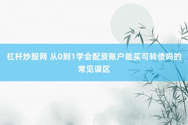 杠杆炒股网 从0到1学会配资账户能买可转债吗的常见误区