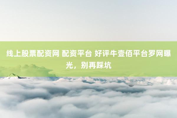 线上股票配资网 配资平台 好评牛壹佰平台罗网曝光，别再踩坑