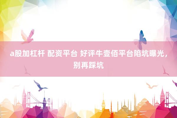 a股加杠杆 配资平台 好评牛壹佰平台陷坑曝光，别再踩坑