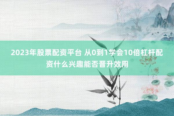 2023年股票配资平台 从0到1学会10倍杠杆配资什么兴趣能否晋升效用