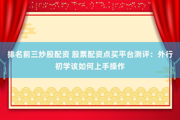 排名前三炒股配资 股票配资点买平台测评：外行初学该如何上手操作
