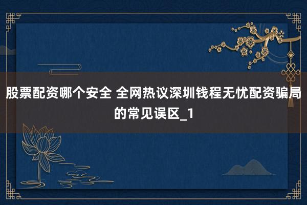 股票配资哪个安全 全网热议深圳钱程无忧配资骗局的常见误区_1