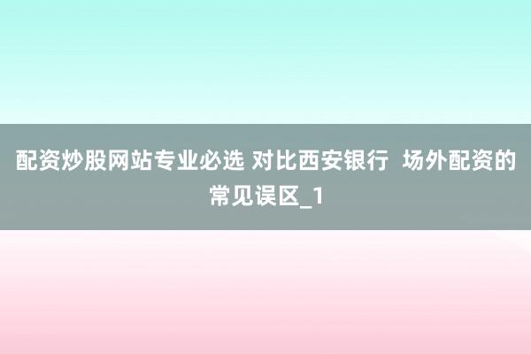 配资炒股网站专业必选 对比西安银行  场外配资的常见误区_1