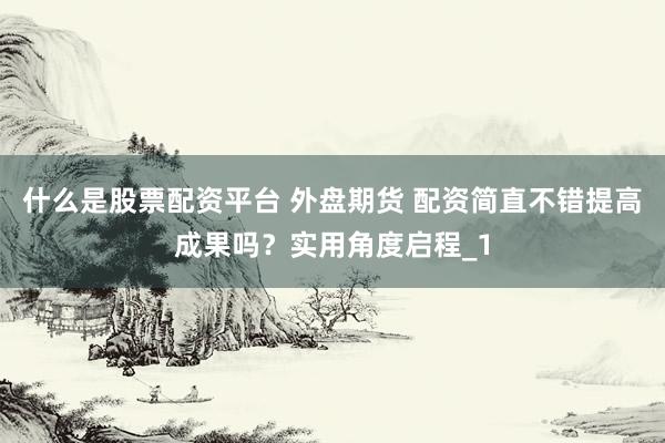 什么是股票配资平台 外盘期货 配资简直不错提高成果吗？实用角度启程_1