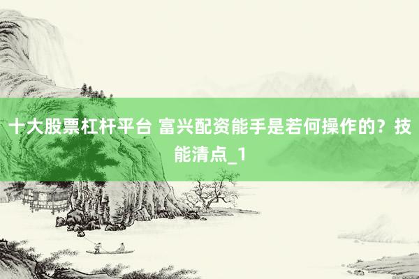 十大股票杠杆平台 富兴配资能手是若何操作的？技能清点_1
