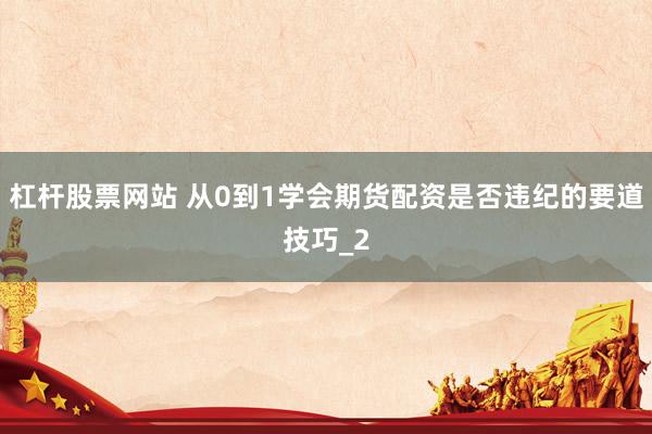 杠杆股票网站 从0到1学会期货配资是否违纪的要道技巧_2