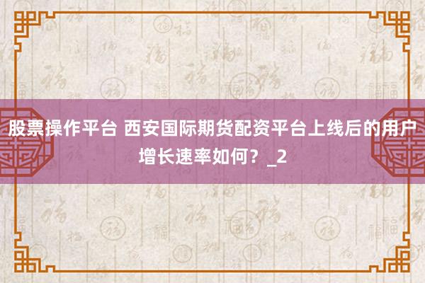 股票操作平台 西安国际期货配资平台上线后的用户增长速率如何？_2