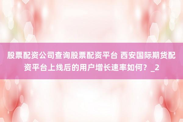 股票配资公司查询股票配资平台 西安国际期货配资平台上线后的用户增长速率如何？_2