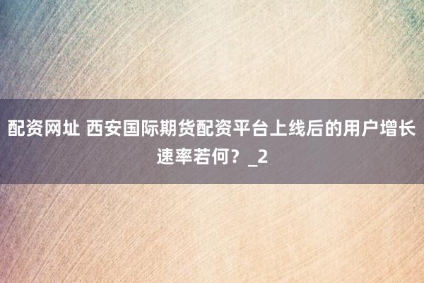 配资网址 西安国际期货配资平台上线后的用户增长速率若何？_2