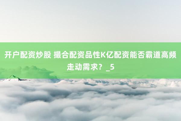 开户配资炒股 撮合配资品性K亿配资能否霸道高频走动需求？_5