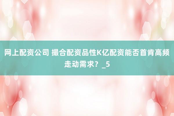 网上配资公司 撮合配资品性K亿配资能否首肯高频走动需求？_5