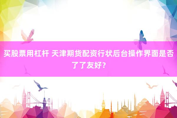 买股票用杠杆 天津期货配资行状后台操作界面是否了了友好？