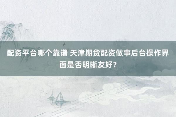 配资平台哪个靠谱 天津期货配资做事后台操作界面是否明晰友好？
