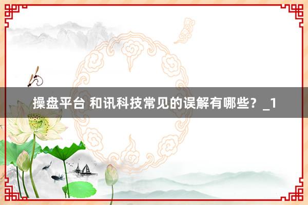 操盘平台 和讯科技常见的误解有哪些？_1