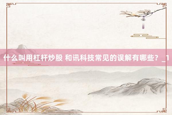 什么叫用杠杆炒股 和讯科技常见的误解有哪些？_1