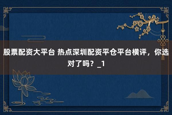 股票配资大平台 热点深圳配资平仓平台横评，你选对了吗？_1