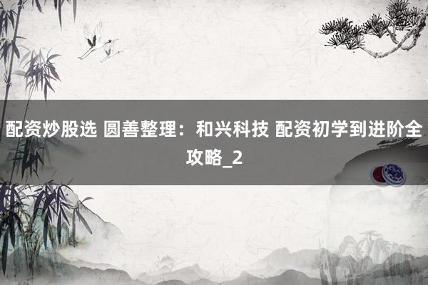 配资炒股选 圆善整理：和兴科技 配资初学到进阶全攻略_2