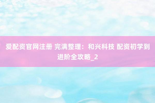 爱配资官网注册 完满整理：和兴科技 配资初学到进阶全攻略_2