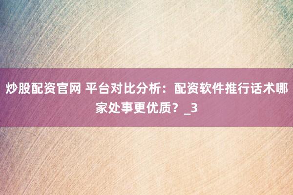 炒股配资官网 平台对比分析：配资软件推行话术哪家处事更优质？_3