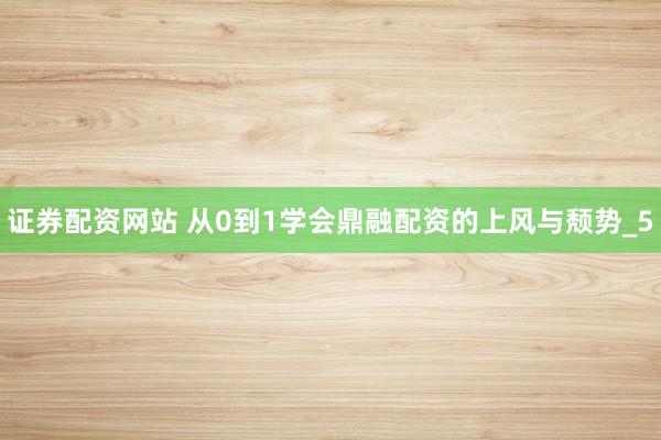 证券配资网站 从0到1学会鼎融配资的上风与颓势_5